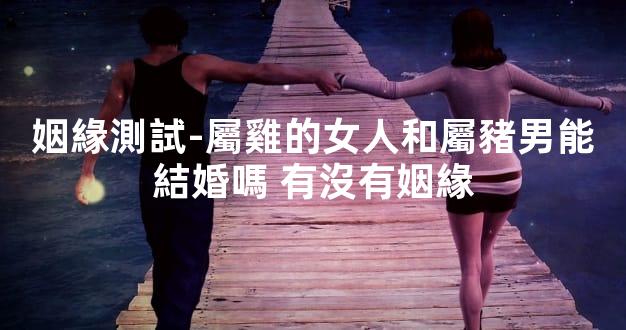 姻緣測試-屬雞的女人和屬豬男能結婚嗎 有沒有姻緣